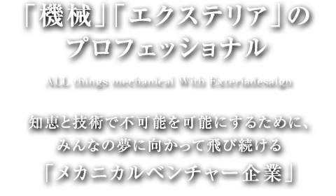 「機械」「エクステリア」のプロフェッショナル With Exteria design／知恵と技術で不可能を可能にするために、みんなの夢に向かって飛び続けるメカニカルベンチャー企業